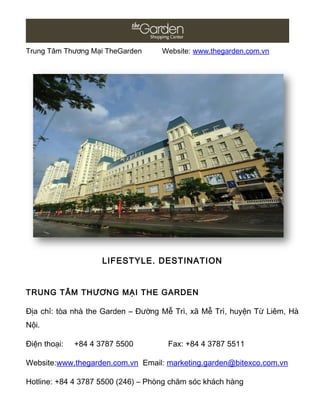 Trung Tâm Thương Mại TheGarden Website: www.thegarden.com.vn
LIFESTYLE. DESTINATION
TRUNG TÂM THƯƠNG MẠI THE GARDEN
Địa chỉ: tòa nhà the Garden – Đường Mễ Trì, xã Mễ Trì, huyện Từ Liêm, Hà
Nội.
Điện thoại: +84 4 3787 5500 Fax: +84 4 3787 5511
Website:www.thegarden.com.vn Email: marketing.garden@bitexco.com.vn
Hotline: +84 4 3787 5500 (246) – Phòng chăm sóc khách hàng
 