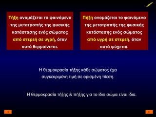 Τήξη  ονομάζεται το φαινόμενο της μετατροπής της φυσικής κατάστασης ενός σώματος  από στερεή σε υγρή , όταν αυτό θερμαίνεται. Πήξη  ονομάζεται το φαινόμενο της μετατροπής της φυσικής κατάστασης ενός σώματος  από υγρή σε στερεή , όταν αυτό ψύχεται. Η θερμοκρασία τήξης κάθε σώματος έχει συγκεκριμένη τιμή σε ορισμένη πίεση. Η θερμοκρασία τήξης & πήξης για το ίδιο σώμα είναι ίδια. 