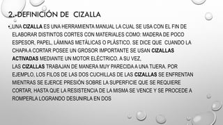 2.-DEFINICIÓN DE CIZALLA
• UNA CIZALLA ES UNA HERRAMIENTA MANUAL LA CUAL SE USA CON EL FIN DE
ELABORAR DISTINTOS CORTES CON MATERIALES COMO: MADERA DE POCO
ESPESOR, PAPEL, LÁMINAS METÁLICAS O PLÁSTICO. SE DICE QUE CUANDO LA
CHAPAA CORTAR POSEE UN GROSOR IMPORTANTE SE USAN CIZALLAS
ACTIVADAS MEDIANTE UN MOTOR ELÉCTRICO. A SU VEZ,
LAS CIZALLAS TRABAJAN DE MANERA MUY PARECIDA A UNA TIJERA. POR
EJEMPLO, LOS FILOS DE LAS DOS CUCHILLAS DE LAS CIZALLAS SE ENFRENTAN
MIENTRAS SE EJERCE PRESIÓN SOBRE LA SUPERFICIE QUE SE REQUIERE
CORTAR, HASTA QUE LA RESISTENCIA DE LA MISMA SE VENCE Y SE PROCEDE A
ROMPERLA LOGRANDO DESUNIRLA EN DOS
 