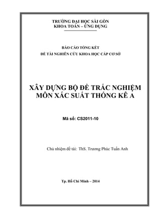 TRƯỜNG ĐẠI HỌC SÀI GÒN
KHOA TOÁN – ỨNG DỤNG
----------------------------------
BÁO CÁO TỔNG KẾT
ĐỀ TÀI NGHIÊN CỨU KHOA HỌC CẤP CƠ SỞ
XÂY DỰNG BỘ ĐỀ TRẮC NGHIỆM
MÔN XÁC SUẤT THỐNG KÊ A
Mã số: CS2011-10
Chủ nhiệm đề tài: ThS. Trương Phúc Tuấn Anh
Tp. Hồ Chí Minh – 2014
 