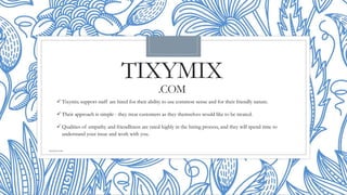 TIXYMIX
.COM
 Tixymix support staff are hired for their ability to use common sense and for their friendly nature.
 Their approach is simple - they treat customers as they themselves would like to be treated.
 Qualities of empathy and friendliness are rated highly in the hiring process, and they will spend time to
understand your issue and work with you.
tixymix.com
 