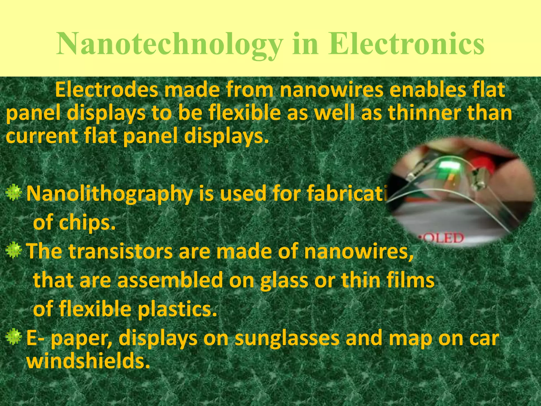 Nanotechnology in Electronics
1010/10/2015
Electrodes made from nanowires enables flat
panel displays to be flexible as well as thinner than
current flat panel displays.
Nanolithography is used for fabrication
of chips.
The transistors are made of nanowires,
that are assembled on glass or thin films
of flexible plastics.
E- paper, displays on sunglasses and map on car
windshields.
 