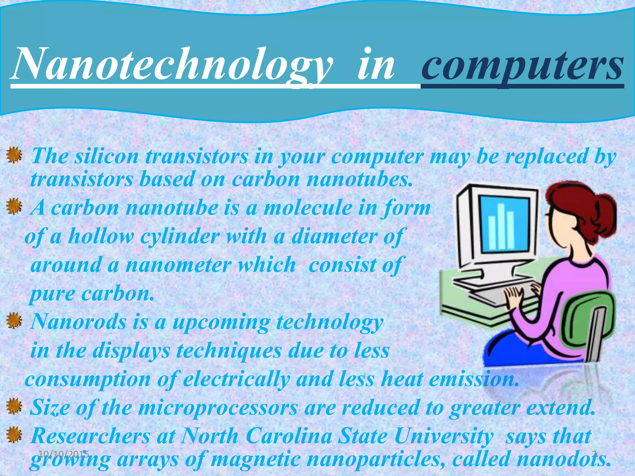The silicon transistors in your computer may be replaced by
transistors based on carbon nanotubes.
A carbon nanotube is a molecule in form
of a hollow cylinder with a diameter of
around a nanometer which consist of
pure carbon.
Nanorods is a upcoming technology
in the displays techniques due to less
consumption of electrically and less heat emission.
Size of the microprocessors are reduced to greater extend.
Researchers at North Carolina State University says that
growing arrays of magnetic nanoparticles, called nanodots.
Nanotechnology in computers
710/10/2015
 