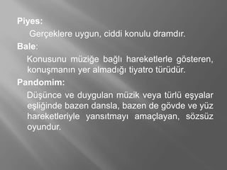 Piyes:
Gerçeklere uygun, ciddi konulu dramdır.
Bale:
Konusunu müziğe bağlı hareketlerle gösteren,
konuşmanın yer almadığı tiyatro türüdür.
Pandomim:
Düşünce ve duygulan müzik veya türlü eşyalar
eşliğinde bazen dansla, bazen de gövde ve yüz
hareketleriyle yansıtmayı amaçlayan, sözsüz
oyundur.
 