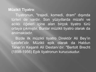 Müzikli Tiyatro:
Tiyatronun, "trajedi, komedi, dram" dışında
türleri de vardır. Son yüzyıllarda mizahi ve
acıklı öğeleri içine alan birçok tiyatro türü
ortaya çıkmıştır. Bunlar müzikli tiyatro olarak da
anılmaktadır.
Bizde ilk müzikli tiyatro Direktör Ali Bey’in
Letafet’idir. Müzikli epik olarak da Haldun
Taner’in Keşanli Ali Destanı’dır. "Bertolt Brecht
(1898-1956) Epik tiyatronun kurucusudur.
 