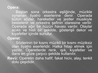 Opera:
Baştan sona orkestra eşliğinde, müzikle
oynanan tiyatro eserlerine denir. Operada
bütün sözler, hareketler ve jestler musikiyle
bestelenir ve orkestra şefinin idaresine verilir.
Operada ağır bir hüzün havası vardır. Olaylar
acıklı ve hisli bir şekilde, gösterişli dekor ve
kıyafetler içinde sunulur.
Operet:
Sözlerinin bir kısmı müzikli bir kısmı müziksiz
olan tiyatro eserleridir. Halka hitap etmek için
yazılır. Operetlerde renk, ışık, kıyafetler ve
dans en göze çarpıcı şekilde kullanılır.
Revü: Operetin daha hafif; fakat hiciv, alay, tenkit
dolu çeşididir.
 