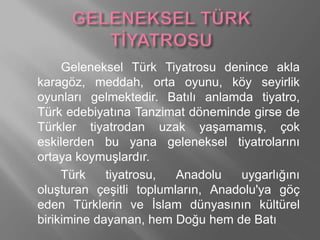 Geleneksel Türk Tiyatrosu denince akla
karagöz, meddah, orta oyunu, köy seyirlik
oyunları gelmektedir. Batılı anlamda tiyatro,
Türk edebiyatına Tanzimat döneminde girse de
Türkler tiyatrodan uzak yaşamamış, çok
eskilerden bu yana geleneksel tiyatrolarını
ortaya koymuşlardır.
Türk tiyatrosu, Anadolu uygarlığını
oluşturan çeşitli toplumların, Anadolu'ya göç
eden Türklerin ve İslam dünyasının kültürel
birikimine dayanan, hem Doğu hem de Batı
 
