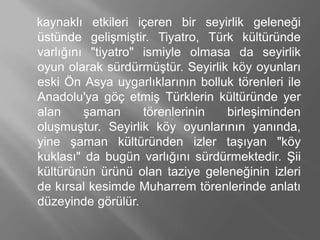kaynaklı etkileri içeren bir seyirlik geleneği
üstünde gelişmiştir. Tiyatro, Türk kültüründe
varlığını "tiyatro" ismiyle olmasa da seyirlik
oyun olarak sürdürmüştür. Seyirlik köy oyunları
eski Ön Asya uygarlıklarının bolluk törenleri ile
Anadolu'ya göç etmiş Türklerin kültüründe yer
alan şaman törenlerinin birleşiminden
oluşmuştur. Seyirlik köy oyunlarının yanında,
yine şaman kültüründen izler taşıyan "köy
kuklası" da bugün varlığını sürdürmektedir. Şii
kültürünün ürünü olan taziye geleneğinin izleri
de kırsal kesimde Muharrem törenlerinde anlatı
düzeyinde görülür.
 