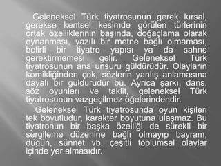 Geleneksel Türk tiyatrosunun gerek kırsal,
gerekse kentsel kesimde görülen türlerinin
ortak özelliklerinin başında, doğaçlama olarak
oynanması, yazılı bir metne bağlı olmaması,
belirli bir tiyatro yapısı ya da sahne
gerektirmemesi gelir. Geleneksel Türk
tiyatrosunun ana unsuru güldürüdür. Olayların
komikliğinden çok, sözlerin yanlış anlamasına
dayalı bir güldürüdür bu. Ayrıca şarkı, dans,
söz oyunları ve taklit, geleneksel Türk
tiyatrosunun vazgeçilmez öğelerindendir.
Geleneksel Türk tiyatrosunda oyun kişileri
tek boyutludur, karakter boyutuna ulaşmaz. Bu
tiyatronun bir başka özelliği de sürekli bir
sergileme düzenine bağlı olmayıp bayram,
düğün, sünnet vb. çeşitli toplumsal olaylar
içinde yer almasıdır.
 