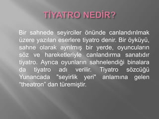 Bir sahnede seyirciler önünde canlandırılmak
üzere yazılan eserlere tiyatro denir. Bir öyküyü,
sahne olarak ayrılmış bir yerde, oyuncuların
söz ve hareketleriyle canlandırma sanatıdır
tiyatro. Ayrıca oyunların sahnelendiği binalara
da tiyatro adı verilir. Tiyatro sözcüğü
Yunancada "seyirlik yeri" anlamına gelen
“theatron” dan türemiştir.
 