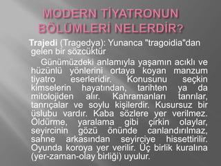 Trajedi (Tragedya): Yunanca "tragoidia"dan
gelen bir sözcüktür
Günümüzdeki anlamıyla yaşamın acıklı ve
hüzünlü yönlerini ortaya koyan manzum
tiyatro eserleridir. Konusunu seçkin
kimselerin hayatından, tarihten ya da
mitolojiden alır. Kahramanları tanrılar,
tanrıçalar ve soylu kişilerdir. Kusursuz bir
üslubu vardır. Kaba sözlere yer verilmez.
Öldürme, yaralama gibi çirkin olaylar,
seyircinin gözü önünde canlandırılmaz,
sahne arkasından seyirciye hissettirilir.
Oyunda koroya yer verilir. Üç birlik kuralına
(yer-zaman-olay birliği) uyulur.
 