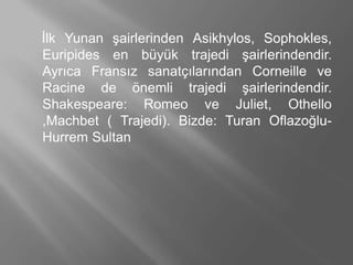 İlk Yunan şairlerinden Asikhylos, Sophokles,
Euripides en büyük trajedi şairlerindendir.
Ayrıca Fransız sanatçılarından Corneille ve
Racine de önemli trajedi şairlerindendir.
Shakespeare: Romeo ve Juliet, Othello
,Machbet ( Trajedi). Bizde: Turan Oflazoğlu-
Hurrem Sultan
 