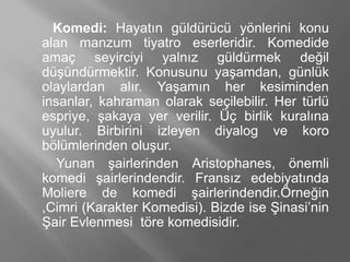 Komedi: Ჹⲹın güldürücü yönlerini konu
alan manzum tiyatro eserleridir. Komedide
amaç seyirciyi yalnız güldürmek değil
düşündürmektir. Konusunu yaşamdan, günlük
olaylardan alır. Yaşamın her kesiminden
insanlar, kahraman olarak seçilebilir. Her türlü
espriye, şakaya yer verilir. Üç birlik kuralına
uyulur. Birbirini izleyen diyalog ve koro
bölümlerinden oluşur.
Yunan şairlerinden Aristophanes, önemli
komedi şairlerindendir. Fransız edebiyatında
Moliere de komedi şairlerindendir.Örneğin
,Cimri (Karakter Komedisi). Bizde ise Şinasi’nin
Şair Evlenmesi töre komedisidir.
 