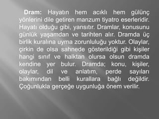 Dram: Ჹⲹın hem acıklı hem gülünç
yönlerini dile getiren manzum tiyatro eserleridir.
Ჹⲹı olduğu gibi, yansıtır. Dramlar, konusunu
günlük yaşamdan ve tarihten alır. Dramda üç
birlik kuralına uyma zorunluluğu yoktur. Olaylar,
çirkin de olsa sahnede gösterildiği gibi kişiler
hangi sınıf ve halktan olursa olsun dramda
kendine yer bulur. Dramda; konu, kişiler,
olaylar, dil ve anlatım, perde sayıları
bakımından belli kurallara bağlı değildir.
Çoğunlukla gerçeğe uygunluğa önem verilir.
 
