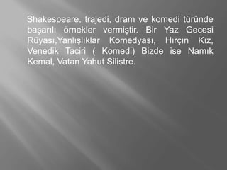 Shakespeare, trajedi, dram ve komedi türünde
başarılı örnekler vermiştir. Bir Yaz Gecesi
Rüyası,Yanlışlıklar Komedyası, Hırçın Kız,
Venedik Taciri ( Komedi) Bizde ise Namık
Kemal, Vatan Yahut Silistre.
 
