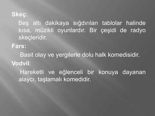 Skeç:
Beş altı dakikaya sığdırılan tablolar halinde
kısa, müzikli oyunlardır. Bir çeşidi de radyo
skeçleridir.
Fars:
Basit olay ve yergilerle dolu halk komedisidir.
Vodvil:
Hareketli ve eğlenceli bir konuya dayanan
alaycı, taşlamalı komedidir.
 