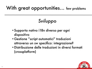With great opportunities...              few problems



                         Sviluppo
       • Supporto nativo i18n diverso per ogni
         dispositivo
       • Gestione “script automatici” traduzioni
         attraverso un sw speciﬁco: integrazione?
       • Distribuzione delle traduzioni in diversi formati
         (crossplatform)



10
 