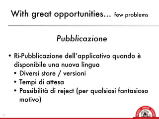 With great opportunities...          few problems



                     Pubblicazione

     • Ri-Pubblicazione dell’applicativo quando è
      disponibile una nuova lingua
      • Diversi store / versioni
      • Tempi di attesa
      • Possibilità di reject (per qualsiasi fantasioso
        motivo)

12
 