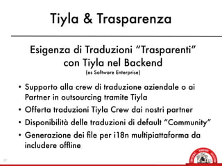 Tiyla & Trasparenza

        Esigenza di Traduzioni “Trasparenti”
               con Tiyla nel Backend
                          (es Software Enterprise)


     • Supporto alla crew di traduzione aziendale o ai
       Partner in outsourcing tramite Tiyla
     • Offerta traduzioni Tiyla Crew dai nostri partner
     • Disponibilità delle traduzioni di default “Community”
     • Generazione dei ﬁle per i18n multipiattaforma da
       includere ofﬂine
17
 