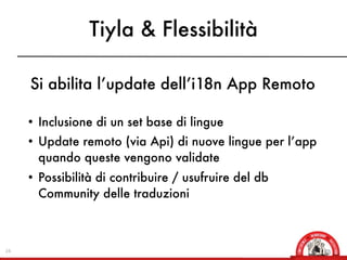 Tiyla & Flessibilità

     Si abilita l’update dell’i18n App Remoto

     • Inclusione di un set base di lingue
     • Update remoto (via Api) di nuove lingue per l’app
       quando queste vengono validate
     • Possibilità di contribuire / usufruire del db
       Community delle traduzioni



24
 