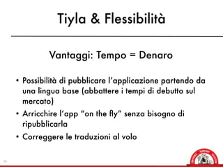 Tiyla & Flessibilità

              Vantaggi: Tempo = Denaro

     • Possibilità di pubblicare l’applicazione partendo da
       una lingua base (abbattere i tempi di debutto sul
       mercato)
     • Arricchire l’app “on the ﬂy” senza bisogno di
       ripubblicarla
     • Correggere le traduzioni al volo


25
 