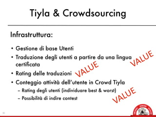 Tiyla & Crowdsourcing

     Infrastruttura:
     • Gestione di base Utenti
     • Traduzione degli utenti a partire da una lingua        E
                                                            LU
       certiﬁcata                            E            VA
                                           LU
     • Rating delle traduzioni
                                         VA
     • Conteggio attività dell’utente in Crowd Tiyla
       – Rating degli utenti (individuare best & worst)   E
                                                        LU
       – Possibilità di indire contest
                                                      VA
30
 