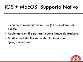 iOS + MacOS: Supporto Nativo


     • Richiede la ricompilazione: File (*) da mettere nel
       bundle
     • Aggiungere un ﬁle per ogni nuova lingua da tradurre
     • Modiﬁcare tutti i ﬁle se cambia la lingua del
       “programmatore”




41
 