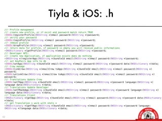 Tiyla & iOS: .h
 //! Profile management
 //! create new profile, or if exist and password match return TRUE
 -(BOOL)registerProfile:(NSString *)email password:(NSString *)password;
 //! verify your password
 -(BOOL)loginProfile:(NSString *)email password:(NSString *)password;
 //! remove profile
 -(BOOL)dropProfile:(NSString *)email password:(NSString *)password;
 //! return data for profile, if password is empty you will receive public informations
 -(NSDictionary *)getProfile:(NSString *)email password:(NSString *)password;
 //! Developer API:
 //! create new Application, if application exists does do nothing
 -(NSString *)registerApp:(NSString *)bundleId email:(NSString *)email password:(NSString *)password;
 //! set KeyPairs App info to db
 -(BOOL)setApp:(NSString *)bundleId email:(NSString *)email password:(NSString *)password data:(NSDictionary *)data;
 //! Crew manage
 -(BOOL)linkCrew:(NSString *)emailCrew toApp:(NSString *)bundleId email:(NSString *)email password:(NSString *)
 password;
 -(BOOL)unlinkCrew:(NSString *)emailCrew toApp:(NSString *)bundleId email:(NSString *)email password:(NSString *)
 password;
 //! Translations Update Crew
 -(BOOL)setTApp:(NSString *)bundleId email:(NSString *)email password:(NSString *)password language:(NSString *)
 language data:(NSDictionary *)data;
 //! Translations Update Developer
 -(BOOL)setTRankApp:(NSString *)bundleId email:(NSString *)email password:(NSString *)password language:(NSString *)
 language data:(NSDictionary *)data;
 //! Translations Client
 -(NSDictionary *)getApp:(NSString *)bundleId email:(NSString *)email password:(NSString *)password data:(NSDictionary
 *)data;
 //! get Translation * work with shots *
 -(NSDictionary *)getTApp:(NSString *)bundleId email:(NSString *)email password:(NSString *)password language:
 (NSString *)language data:(NSDictionary *)data;


42
 