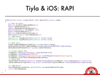 Tiyla & iOS: RAPI
     +(NSMutableDictionary *)rapi:(NSURL *)url data:(NSDictionary *)data
     {
         //! Data Variables
         NSString *jsonStringEncodedData=nil;
     !   NSData *dataFromJson=nil;
     !   NSData *dataCompressedFromJson=nil;
         NSMutableURLRequest *urlRequest =nil;
         NSData *replyFromServer=nil;
         NSString *replyFromServerString=nil;
         NSMutableDictionary *returnResponse=nil;
         //! JSON Engine
         SBJsonWriter *jsonWriter=[[SBJsonWriter alloc] init];
         SBJsonParser *jsonParser=[[SBJsonParser alloc] init];

         //! Some casts
         jsonStringEncodedData=[jsonWriter stringWithObject:data];
     !   dataFromJson=[jsonStringEncodedData dataUsingEncoding:NSUTF8StringEncoding];
         dataCompressedFromJson=[self gzipData:dataFromJson];
     !
     !   //! Prepare Remote API
     !   urlRequest =[NSMutableURLRequest requestWithURL:url];
     !   [urlRequest setHTTPMethod:@"POST"];
         [urlRequest setValue:@"application/json" forHTTPHeaderField:@"Content-Type"];
     !   [urlRequest setHTTPBody:dataCompressedFromJson];
     !   //! Reply RAPI
     !   replyFromServer=[NSURLConnection sendSynchronousRequest:urlRequest returningResponse:nil error:nil];
     !   replyFromServerString=[[NSString alloc] initWithData:replyFromServer encoding:NSASCIIStringEncoding];

         //! JSON Return
         returnResponse=[jsonParser objectWithString:replyFromServerString];
         return returnResponse;!
     }
43
 