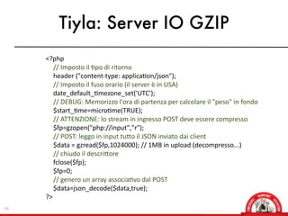 Tiyla: Server IO GZIP
     <?php
        //  Imposto  il  Xpo  di  ritorno
        header  ("content-­‐type:  applicaXon/json");
        //  Imposto  il  fuso  orario  (il  server  è  in  USA)
        date_default_Xmezone_set('UTC');
        //  DEBUG:  Memorizzo  l'ora  di  partenza  per  calcolare  il  "peso"  in  fondo
        $start_Xme=microXme(TRUE);
        //  ATTENZIONE:  lo  stream  in  ingresso  POST  deve  essere  compresso
        $fp=gzopen("php://input","r");
        //  POST:  leggo  in  input  tuOo  il  JSON  inviato  dai  client
        $data  =  gzread($fp,1024000);  //  1MB  in  upload  (decompresso...)
        //  chiudo  il  descriOore
        fclose($fp);
        $fp=0;
        //  genero  un  array  associaXvo  dal  POST
        $data=json_decode($data,true);
     ?>
45
 