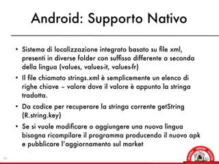Android: Supporto Nativo

     • Sistema di localizzazione integrato basato su ﬁle xml,
       presenti in diverse folder con sufﬁsso differente a seconda
       della lingua (values, values-it, values-fr)
     • Il ﬁle chiamato strings.xml è semplicemente un elenco di
       righe chiave – valore dove il valore è appunto la stringa
       tradotta.
     • Da codice per recuperare la stringa corrente getString
       (R.string.key)
     • Se si vuole modiﬁcare o aggiungere una nuova lingua
       bisogna ricompilare il programma producendo il nuovo apk
       e pubblicare l’aggiornamento sul market

54
 