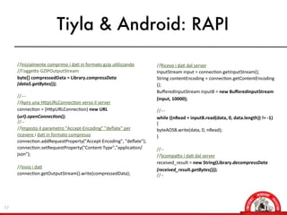 Tiyla & Android: RAPI

     //Inizialmente  comprimo  i  daX  in  formato  gzip  uXlizzando     //Ricevo  i  daX  dal  server
     //l'oggeOo  GZIPOutputStream                                        InputStream  input  =  connecXon.getInputStream();
     byte[]	
  compressedData	
  =	
  Library.compressData               String  contentEncoding  =  connecXon.getContentEncoding
     (dataS.getBytes());                                                 ();  
                                                                         BuﬀeredInputStream  inputB  =  new	
  BuﬀeredInputStream
     //-­‐-­‐-­‐
                                                                         (input,	
  10000);
     //Apro  una  HOpURLConnecXon  verso  il  server
     connecXon  =  (HOpURLConnecXon)  new	
  URL                         //-­‐-­‐-­‐
     (url).openConnec8on();                                              while	
  ((nRead	
  =	
  inputB.read(data,	
  0,	
  data.length))	
  !=	
  -­‐1)	
  
     //-­‐-­‐                                                            {
     //Imposto  il  parametro  "Accept-­‐Encoding"  "deﬂate"  per        byteAOSB.write(data,  0,  nRead);
     ricevere  i  daX  in  formato  compresso                            }
     connecXon.addRequestProperty("Accept-­‐Encoding",  "deﬂate");
     connecXon.setRequestProperty("Content-­‐Type","applicaXon/          //-­‐-­‐        
     json");                                                             //ScompaOo  i  daX  dal  server
                                                                         received_result  =  new	
  String(Library.decompressData
     //Invio  i  daX
                                                                         (received_result.getBytes()));
     connecXon.getOutputStream().write(compressedData);                  //-­‐-­‐        




57
 