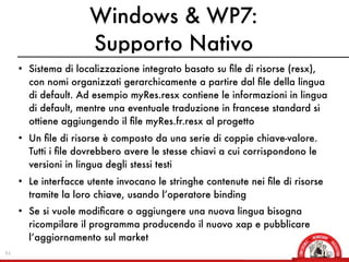 Windows & WP7:
                      Supporto Nativo
     • Sistema di localizzazione integrato basato su ﬁle di risorse (resx),
       con nomi organizzati gerarchicamente a partire dal ﬁle della lingua
       di default. Ad esempio myRes.resx contiene le informazioni in lingua
       di default, mentre una eventuale traduzione in francese standard si
       ottiene aggiungendo il ﬁle myRes.fr.resx al progetto
     • Un ﬁle di risorse è composto da una serie di coppie chiave-valore.
       Tutti i ﬁle dovrebbero avere le stesse chiavi a cui corrispondono le
       versioni in lingua degli stessi testi
     • Le interfacce utente invocano le stringhe contenute nei ﬁle di risorse
       tramite la loro chiave, usando l’operatore binding
     • Se si vuole modiﬁcare o aggiungere una nuova lingua bisogna
       ricompilare il programma producendo il nuovo xap e pubblicare
       l’aggiornamento sul market
61
 