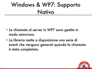 Windows & WP7: Supporto
                Nativo


     • Le chiamate al server in WP7 sono gestite in
       modo asincrono.
     • La libreria mette a disposizione una serie di
       eventi che vengono generati quando la chiamata
       è stata completata.



63
 