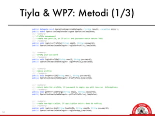 Tiyla & WP7: Metodi (1/3)
     	
  	
  	
  	
  	
  	
  	
  	
  public	
  delegate	
  void	
  OperationCompletedDelegate	
  (String	
  result,	
  Exception	
  error);
     	
  	
  	
  	
  	
  	
  	
  	
  public	
  event	
  OperationCompletedDelegate	
  OperationCompleted;
     	
  	
  	
  	
  	
  	
  	
  	
  ///	
  <summary>
     	
  	
  	
  	
  	
  	
  	
  	
  ///	
  Profile	
  management
     	
  	
  	
  	
  	
  	
  	
  	
  ///	
  create	
  new	
  profile,	
  or	
  if	
  exist	
  and	
  password	
  match	
  return	
  TRUE
     	
  	
  	
  	
  	
  	
  	
  	
  ///	
  </summary>	
  	
  	
  	
  	
  	
  	
  
     	
  	
  	
  	
  	
  	
  	
  	
  public	
  void	
  registerProfile(String	
  email,	
  String	
  password);
     	
  	
  	
  	
  	
  	
  	
  	
  public	
  OperationCompletedDelegate	
  registerProfile_Completed;


     	
  	
  	
  	
  	
  	
  	
  	
  ///	
  <summary>
     	
  	
  	
  	
  	
  	
  	
  	
  ///	
  verify	
  your	
  password
     	
  	
  	
  	
  	
  	
  	
  	
  ///	
  </summary>
     	
  	
  	
  	
  	
  	
  	
  	
  public	
  void	
  loginProfile(String	
  email,	
  String	
  password);
     	
  	
  	
  	
  	
  	
  	
  	
  public	
  OperationCompletedDelegate	
  loginProfile_Completed;


     	
  	
  	
  	
  	
  	
  	
  	
  ///	
  <summary>
     	
  	
  	
  	
  	
  	
  	
  	
  ///	
  remove	
  profile
     	
  	
  	
  	
  	
  	
  	
  	
  ///	
  </summary>
     	
  	
  	
  	
  	
  	
  	
  	
  public	
  void	
  dropProfile(String	
  email,	
  String	
  password);
     	
  	
  	
  	
  	
  	
  	
  	
  public	
  OperationCompletedDelegate	
  dropProfile_Completed;


     	
  	
  	
  	
  	
  	
  	
  	
  ///	
  <summary>
     	
  	
  	
  	
  	
  	
  	
  	
  ///	
  return	
  data	
  for	
  profile,	
  if	
  password	
  is	
  empty	
  you	
  will	
  receive	
  	
  informations
     	
  	
  	
  	
  	
  	
  	
  	
  ///	
  </summary>
     	
  	
  	
  	
  	
  	
  	
  	
  public	
  void	
  getProfileString(String	
  email,	
  String	
  password);
     	
  	
  	
  	
  	
  	
  	
  	
  public	
  OperationCompletedDelegate	
  getProfileString_Completed;


     	
  	
  	
  	
  	
  	
  	
  	
  ///	
  <summary>
     	
  	
  	
  	
  	
  	
  	
  	
  ///	
  create	
  new	
  Application,	
  if	
  application	
  exists	
  does	
  do	
  nothing
     	
  	
  	
  	
  	
  	
  	
  	
  ///	
  </summary>
     	
  	
  	
  	
  	
  	
  	
  	
  public	
  void	
  registerApp(String	
  bundleId,	
  String	
  email,	
  String	
  password);
     	
  	
  	
  	
  	
  	
  	
  	
  public	
  OperationCompletedDelegate	
  registerApp_Completed;
64
     	
  	
  	
  	
  	
  	
  	
  	
  
 