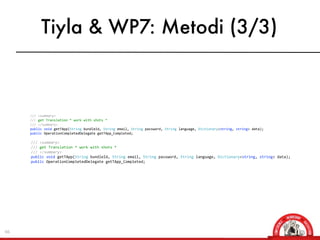 Tiyla & WP7: Metodi (3/3)



                ///	
  <summary>
                ///	
  get	
  Translation	
  *	
  work	
  with	
  shots	
  *
                ///	
  </summary>	
  	
  	
  	
  	
  	
  	
  
                public	
  void	
  getTApp(String	
  bundleId,	
  String	
  email,	
  String	
  password,	
  String	
  language,	
  Dictionary<string,	
  string>	
  data);
                public	
  OperationCompletedDelegate	
  getTApp_Completed;

     	
  	
  	
  	
  	
  	
  	
  	
  ///	
  <summary>
     	
  	
  	
  	
  	
  	
  	
  	
  ///	
  get	
  Translation	
  *	
  work	
  with	
  shots	
  *
     	
  	
  	
  	
  	
  	
  	
  	
  ///	
  </summary>	
  	
  	
  	
  	
  	
  	
  
     	
  	
  	
  	
  	
  	
  	
  	
  public	
  void	
  getTApp(String	
  bundleId,	
  String	
  email,	
  String	
  password,	
  String	
  language,	
  Dictionary<string,	
  string>	
  data);
     	
  	
  	
  	
  	
  	
  	
  	
  public	
  OperationCompletedDelegate	
  getTApp_Completed;




66
 
