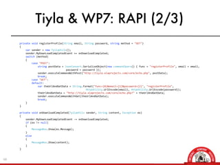 Tiyla & WP7: RAPI (2/3)
     	
  	
  	
  	
  	
  	
  	
  	
  private	
  void	
  registerProfile(String	
  email,	
  String	
  password,	
  string	
  method	
  =	
  "GET")
     	
  	
  	
  	
  	
  	
  	
  	
  {	
  	
  	
  	
  	
  	
  	
  	
  	
  	
  	
  	
  
     	
  	
  	
  	
  	
  	
  	
  	
  	
  	
  	
  	
  var	
  sender	
  =	
  new	
  TyilaUtils();
     	
  	
  	
  	
  	
  	
  	
  	
  	
  	
  	
  	
  sender.MyDownLoadCompletedEvent	
  +=	
  onDownloadCompleted;
     	
  	
  	
  	
  	
  	
  	
  	
  	
  	
  	
  	
  switch	
  (method)
     	
  	
  	
  	
  	
  	
  	
  	
  	
  	
  	
  	
  {
     	
  	
  	
  	
  	
  	
  	
  	
  	
  	
  	
  	
  	
  	
  	
  	
  case	
  "POST":
     	
  	
  	
  	
  	
  	
  	
  	
  	
  	
  	
  	
  	
  	
  	
  	
  	
  	
  	
  	
  string	
  postData	
  =	
  JsonConvert.SerializeObject(new	
  command3pars()	
  {	
  func	
  =	
  "registerProfile",	
  email	
  =	
  email,	
  
     	
                                                	
                                     	
                 password	
  =	
  password	
  });
     	
  	
  	
  	
  	
  	
  	
  	
  	
  	
  	
  	
  	
  	
  	
  	
  	
  	
  	
  	
  sender.executeCommandWithPost("http://tiyla.xiaprojects.com/core/echo.php",	
  postData);
     	
  	
  	
  	
  	
  	
  	
  	
  	
  	
  	
  	
  	
  	
  	
  	
  	
  	
  	
  	
  break;
     	
  	
  	
  	
  	
  	
  	
  	
  	
  	
  	
  	
  	
  	
  	
  	
  case	
  "GET":
     	
  	
  	
  	
  	
  	
  	
  	
  	
  	
  	
  	
  	
  	
  	
  	
  default:
     	
  	
  	
  	
  	
  	
  	
  	
  	
  	
  	
  	
  	
  	
  	
  	
  	
  	
  	
  	
  var	
  theUrlAndGetData	
  =	
  String.Format("func={0}&email={1}&password={2}",	
  "registerProfile",	
  
     	
                                                	
                                     	
                 	
                 HttpUtility.UrlEncode(email),	
  HttpUtility.UrlEncode(password));
     	
  	
  	
  	
  	
  	
  	
  	
  	
  	
  	
  	
  	
  	
  	
  	
  	
  	
  	
  	
  theUrlAndGetData	
  =	
  "http://tiyla.xiaprojects.com/core/echo.php?"	
  +	
  theUrlAndGetData;
     	
  	
  	
  	
  	
  	
  	
  	
  	
  	
  	
  	
  	
  	
  	
  	
  	
  	
  	
  	
  sender.executeCommandWithGet(theUrlAndGetData);
     	
  	
  	
  	
  	
  	
  	
  	
  	
  	
  	
  	
  	
  	
  	
  	
  	
  	
  	
  	
  break;
     	
  	
  	
  	
  	
  	
  	
  	
  	
  	
  	
  	
  }
     	
  	
  	
  	
  	
  	
  	
  	
  }
     	
  	
  	
  	
  	
  	
  
     	
  	
  	
  	
  	
  	
  	
  	
  private	
  void	
  onDownloadCompleted(TyilaUtils	
  sender,	
  String	
  content,	
  Exception	
  ex)
     	
  	
  	
  	
  	
  	
  	
  	
  {
     	
  	
  	
  	
  	
  	
  	
  	
  	
  	
  	
  	
  sender.MyDownLoadCompletedEvent	
  -­‐=	
  onDownloadCompleted;
     	
  	
  	
  	
  	
  	
  	
  	
  	
  	
  	
  	
  if	
  (ex	
  !=	
  null)
     	
  	
  	
  	
  	
  	
  	
  	
  	
  	
  	
  	
  {
     	
  	
  	
  	
  	
  	
  	
  	
  	
  	
  	
  	
  	
  	
  	
  	
  MessageBox.Show(ex.Message);
     	
  	
  	
  	
  	
  	
  	
  	
  	
  	
  	
  	
  }
     	
  	
  	
  	
  	
  	
  	
  	
  	
  	
  	
  	
  else
     	
  	
  	
  	
  	
  	
  	
  	
  	
  	
  	
  	
  {
     	
  	
  	
  	
  	
  	
  	
  	
  	
  	
  	
  	
  	
  	
  	
  	
  MessageBox.Show(content);
     	
  	
  	
  	
  	
  	
  	
  	
  	
  	
  	
  	
  }
     	
  	
  	
  	
  	
  	
  	
  	
  }


68
 