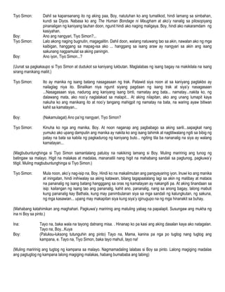 Tiyo Simon: Dahil sa kapansanang ito ng aking paa, Boy, natutuhan ko ang tumalikod, hindi lamang sa simbahan,
kundi sa Diyos. Nabasa ko ang The Human Bondage ni Maugham at ako’y nanalig sa pilosopiyang
pinanaligan ng kaniyang tauhan doon, ngunit hindi ako naging maligaya. Boy, hindi ako nakaramdam ng
kasiyahan.
Boy: Ano ang nangyari, Tiyo Simon?...
Tiyo Simon: Lalo akong naging bugnutin, magagalitin. Dahil doon, walang natuwang tao sa akin, nawalan ako ng mga
kaibigan, hanggang sa mapag-isa ako ... hanggang sa isang araw ay nangyari sa akin ang isang
sakunang nagpamulat sa aking paningin.
Boy: Ano iyon, Tiyo Simon...?
(Uunat sa pagkakaupo si Tiyo Simon at dudukot sa kaniyang lukbutan. Maglalabas ng isang bagay na makikilala na isang
sirang manikang maliit.)
Tiyo Simon: Ito ay manika ng isang batang nasagasaan ng trak. Patawid siya noon at sa kaniyang pagtakbo ay
nailaglag niya ito. Binalikan niya ngunit siyang pagdaan ng isang trak at siya’y nasagasaan
...Nasagasaan siya, nadurog ang kaniyang isang binti, namatay ang bata... namatay...nakita ko, ng
dalawang mata, ako noo’y naglalakad sa malapit... At aking nilapitan, ako ang unang lumapit kaya
nakuha ko ang manikang ito at noo’y tangang mahigpit ng namatay na bata, na waring ayaw bitiwan
kahit sa kamatayan...
Boy: (Nakamulagat) Ano pa’ng nangyari, Tiyo Simon?
Tiyo Simon: Kinuha ko nga ang manika, Boy. At noon naganap ang pagbabago sa aking sarili...sapagkat nang
yumuko ako upang damputin ang manika ay nakita ko ang isang tahimik at nagtitiwalang ngiti sa bibig ng
patay na bata sa kabila ng pagkadurog ng kaniyang buto... ngiting tila ba nananalig na siya ay walang
kamatayan...
(Magbubuntunghinga si Tiyo Simon samantalang patuloy na nakikinig lamang si Boy. Muling maririnig ang tunog ng
batingaw sa malayo. Higit na malakas at madalas, mananatili nang higit na mahabang sandali sa pagtunog, pagkuwa’y
titigil. Muling magbubuntunghinga si Tiyo Simon.)
Tiyo Simon: Mula noon, ako’y nag-isip na, Boy. Hindi ko na makalimutan ang pangyayaring iyon. Inuwi ko ang manika
at iningatan, hindi inihiwalay sa aking katawan, bilang tagapaalalang lagi sa akin ng matibay at mataos
na pananalig ng isang batang hangggang sa oras ng kamatayan ay nakangiti pa. At aking tinandaan sa
isip: kailangan ng isang tao ang pananalig, kahit ano, pananalig, nang sa anong bagay, lalong mabuti
kung pananalig kay Bathala, kung may panimbulanan siya sa mga sandali ng kalungkutan, ng sakuna,
ng mga kasawian... upang may makapitan siya kung siya’y iginugupo na ng mga hinanakit sa buhay.
(Mahabang katahimikan ang maghahari. Pagkuwa’y maririnig ang matuling yabag na papalapit. Susungaw ang mukha ng
ina ni Boy sa pinto.)
Ina: Tayo na, baka wala na tayong datnang misa. . Hinanap ko pa kasi ang aking dasalan kaya ako natagalan.
Tayo na, Boy...Kuya
Boy: (Paluksu-luksong tutunguhin ang pinto) Tayo na, Mama, kanina pa nga po tugtog nang tugtog ang
kampana, e. Tayo na, Tiyo Simon, baka tayo mahuli, tayo na!
(Muling maririnig ang tugtog ng kampana sa malayo. Nagmamadaling lalabas si Boy sa pinto. Lalong magiging madalas
ang pagtugtog ng kampana lalong magiging malakas, habang bumababa ang tabing)
 
