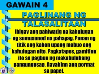 GAWAIN 4
Ibigay ang pahiwatig na kahulugan
ng sumusunod na pahayag. Punan ng
titik ang kahon upang mabuo ang
kahulugan nito. Pagkatapos, gamitinn
ito sa pagbuo ng makabuluhang
pangungusap. Gayahinn ang pormat
sa papel.
 