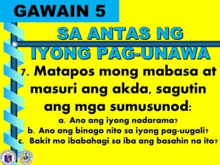 GAWAIN 5
7. Matapos mong mabasa at
masuri ang akda, sagutin
ang mga sumusunod:
a. Ano ang iyong nadarama?
b. Ano ang binago nito sa iyong pag-uugali?
c. Bakit mo ibabahagi sa iba ang basahin na ito?
 