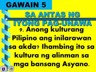 GAWAIN 5
9. Anong kulturang
Pilipino ang inilarawan
sa akda? Ihambing ito sa
kultura ng alinman sa
mga bansang Asyano.
 