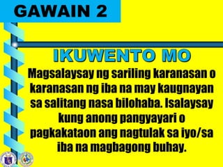 GAWAIN 2
Magsalaysay ng sariling karanasan o
karanasan ng iba na may kaugnayan
sa salitang nasa bilohaba. Isalaysay
kung anong pangyayari o
pagkakataon ang nagtulak sa iyo/sa
iba na magbagong buhay.
 