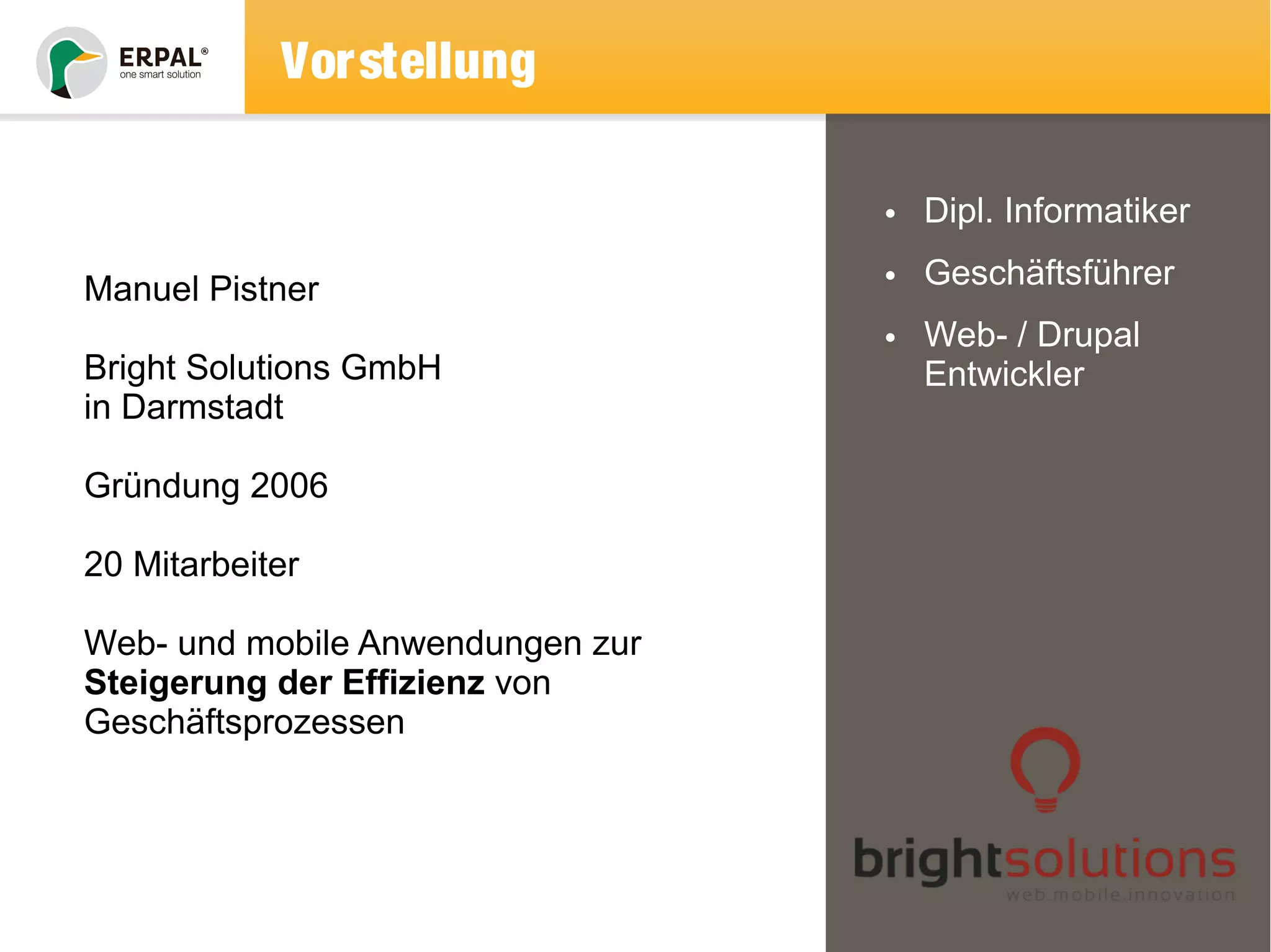 Vorstellung 
• Dipl. Informatiker 
• Geschäftsführer 
• Web- / Drupal 
Entwickler 
Manuel Pistner 
Bright Solutions GmbH 
in Darmstadt 
Gründung 2006 
20 Mitarbeiter 
Web- und mobile Anwendungen zur 
Steigerung der Effizienz von 
Geschäftsprozessen 
 