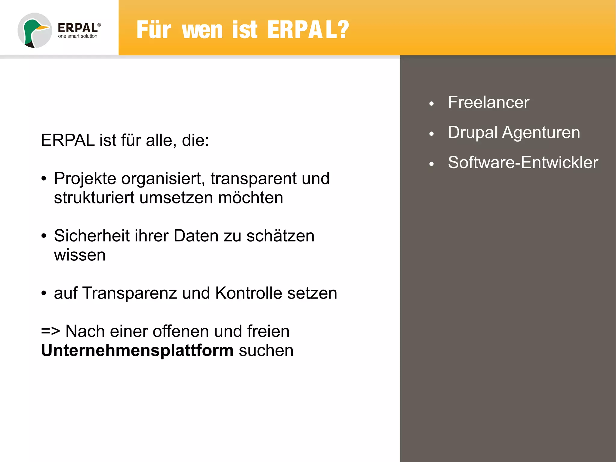 Für wen ist ERPAL? 
• Freelancer 
• Drupal Agenturen 
• Software-Entwickler 
ERPAL ist für alle, die: 
● Projekte organisiert, transparent und 
strukturiert umsetzen möchten 
● Sicherheit ihrer Daten zu schätzen 
wissen 
● auf Transparenz und Kontrolle setzen 
=> Nach einer offenen und freien 
Unternehmensplattform suchen 
 