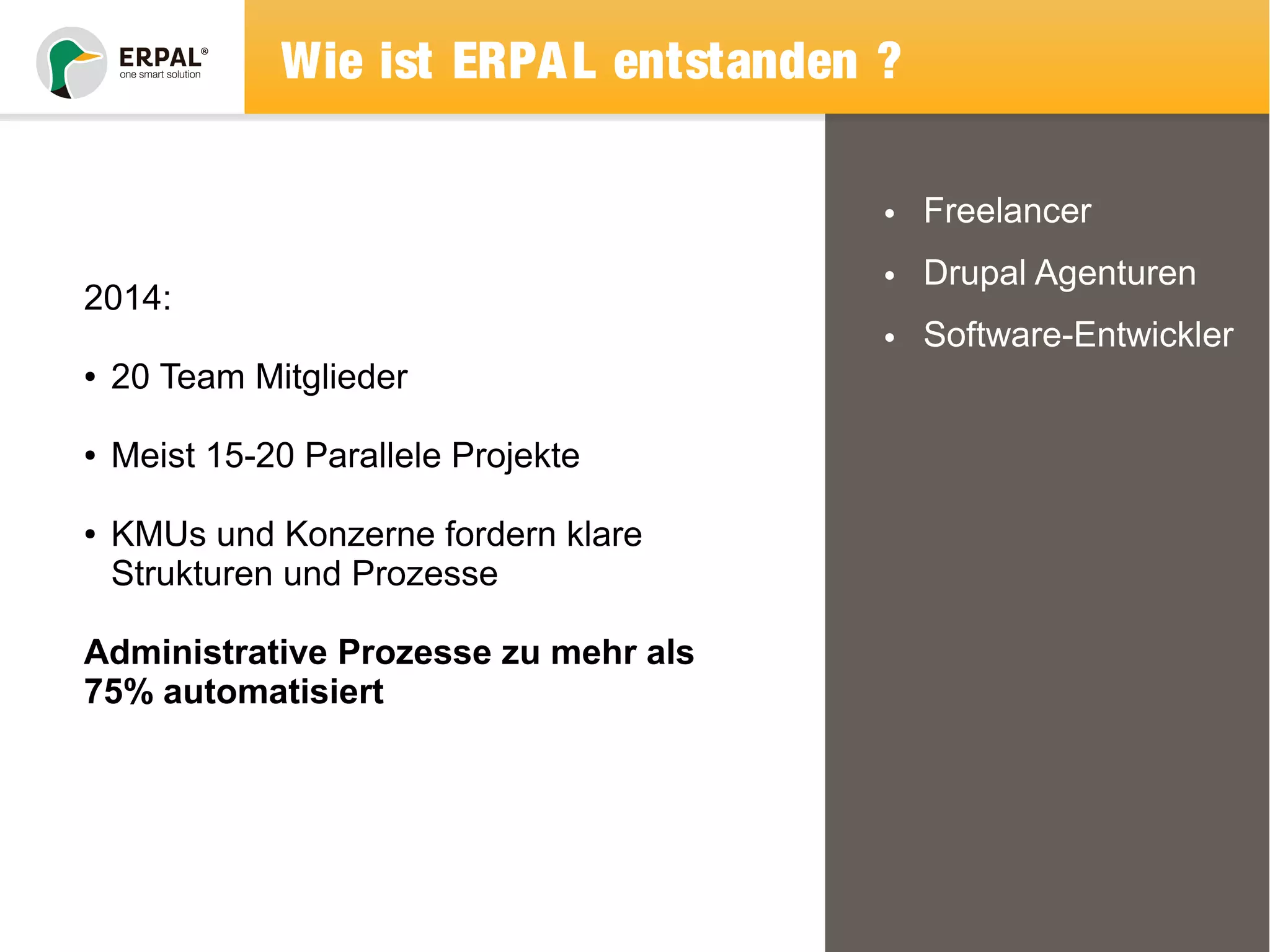 Wie ist ERPAL entstanden ? 
• Freelancer 
• Drupal Agenturen 
• Software-Entwickler 
2014: 
● 20 Team Mitglieder 
● Meist 15-20 Parallele Projekte 
● KMUs und Konzerne fordern klare 
Strukturen und Prozesse 
Administrative Prozesse zu mehr als 
75% automatisiert 
 