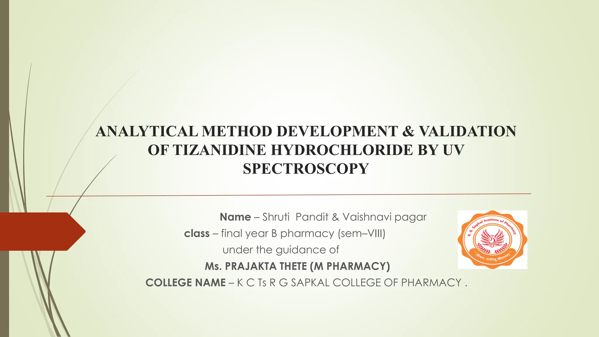 ANALYTICAL METHOD DEVELOPMENT & VALIDATION
OF TIZANIDINE HYDROCHLORIDE BY UV
SPECTROSCOPY
Name – Shruti Pandit & Vaishnavi pagar
class – final year B pharmacy (sem–VIII)
under the guidance of
Ms. PRAJAKTA THETE (M PHARMACY)
COLLEGE NAME – K C Ts R G SAPKAL COLLEGE OF PHARMACY .
 