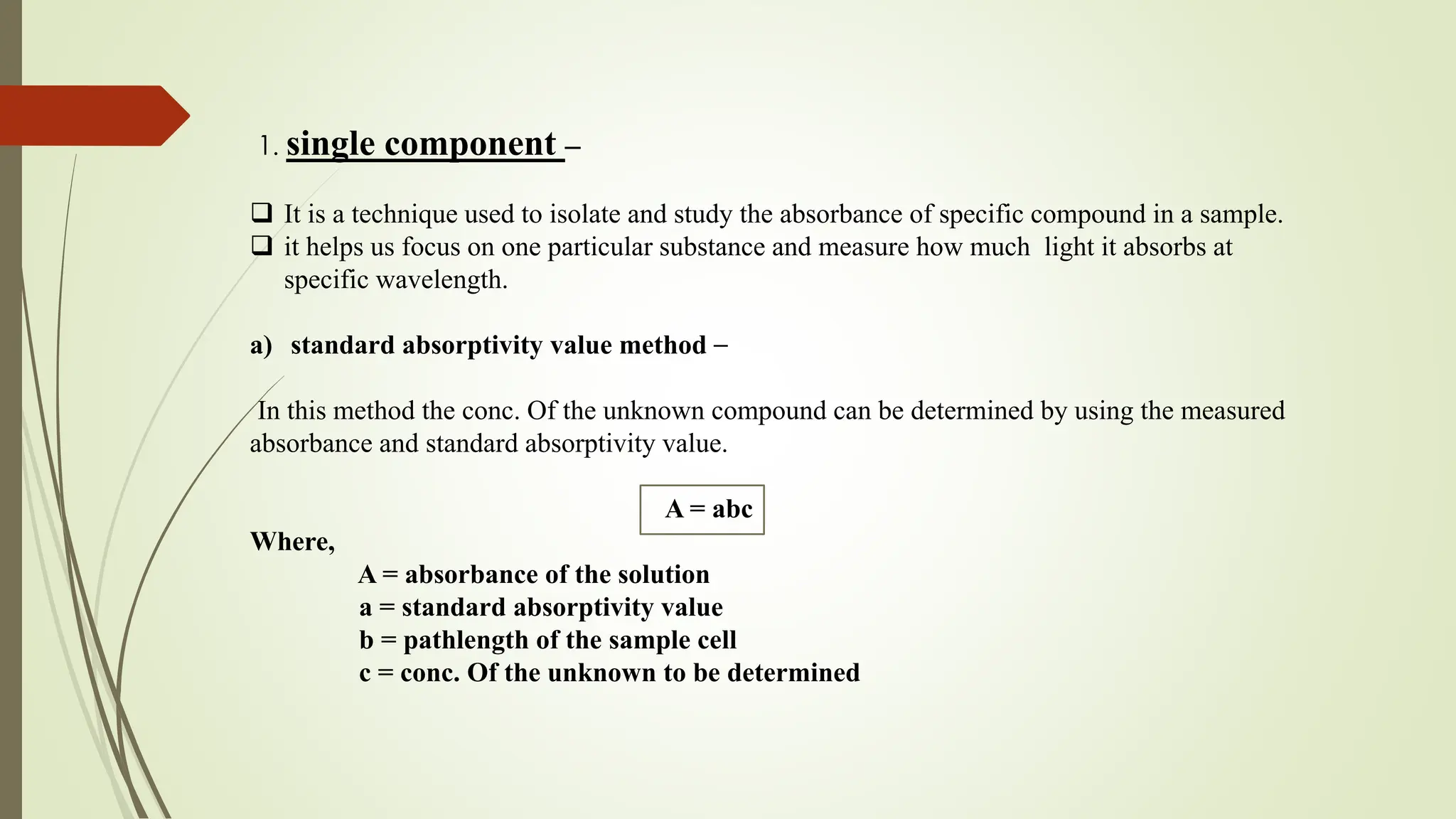 1. single component –
 It is a technique used to isolate and study the absorbance of specific compound in a sample.
 it helps us focus on one particular substance and measure how much light it absorbs at
specific wavelength.
a) standard absorptivity value method –
In this method the conc. Of the unknown compound can be determined by using the measured
absorbance and standard absorptivity value.
A = abc
Where,
A = absorbance of the solution
a = standard absorptivity value
b = pathlength of the sample cell
c = conc. Of the unknown to be determined
 