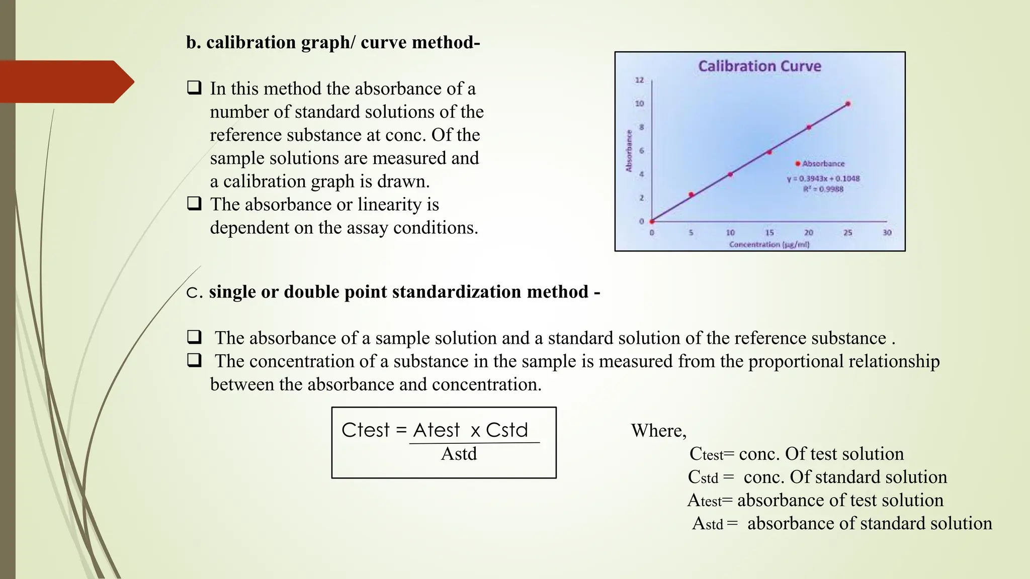 b. calibration graph/ curve method-
 In this method the absorbance of a
number of standard solutions of the
reference substance at conc. Of the
sample solutions are measured and
a calibration graph is drawn.
 The absorbance or linearity is
dependent on the assay conditions.
c. single or double point standardization method -
 The absorbance of a sample solution and a standard solution of the reference substance .
 The concentration of a substance in the sample is measured from the proportional relationship
between the absorbance and concentration.
Ctest = Atest x Cstd Where,
Astd Ctest= conc. Of test solution
Cstd = conc. Of standard solution
Atest= absorbance of test solution
Astd = absorbance of standard solution
 