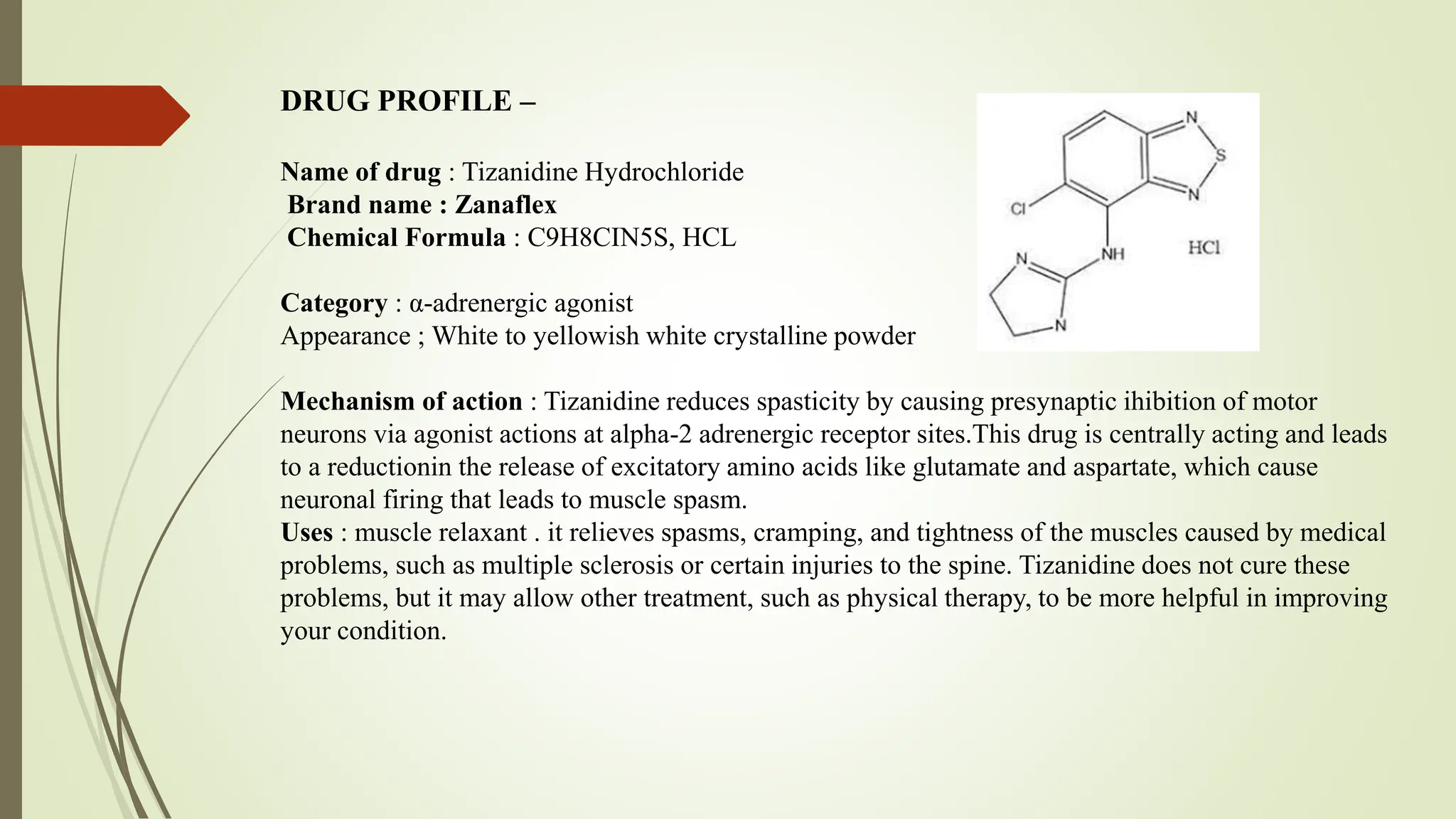 DRUG PROFILE –
Name of drug : Tizanidine Hydrochloride
Brand name : Zanaflex
Chemical Formula : C9H8CIN5S, HCL
Category : α-adrenergic agonist
Appearance ; White to yellowish white crystalline powder
Mechanism of action : Tizanidine reduces spasticity by causing presynaptic ihibition of motor
neurons via agonist actions at alpha-2 adrenergic receptor sites.This drug is centrally acting and leads
to a reductionin the release of excitatory amino acids like glutamate and aspartate, which cause
neuronal firing that leads to muscle spasm.
Uses : muscle relaxant . it relieves spasms, cramping, and tightness of the muscles caused by medical
problems, such as multiple sclerosis or certain injuries to the spine. Tizanidine does not cure these
problems, but it may allow other treatment, such as physical therapy, to be more helpful in improving
your condition.
 