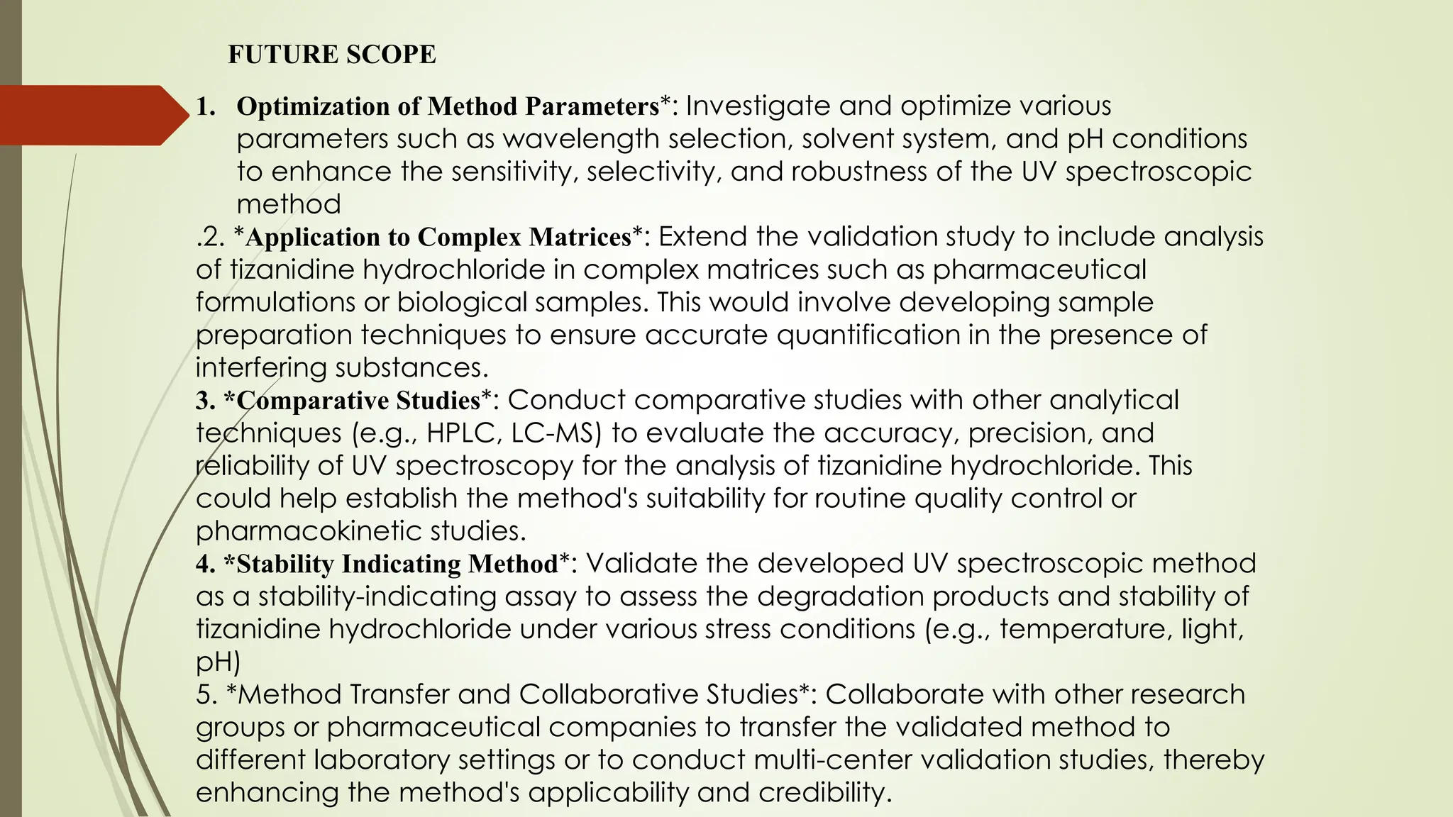 FUTURE SCOPE
1. Optimization of Method Parameters*: Investigate and optimize various
parameters such as wavelength selection, solvent system, and pH conditions
to enhance the sensitivity, selectivity, and robustness of the UV spectroscopic
method
.2. *Application to Complex Matrices*: Extend the validation study to include analysis
of tizanidine hydrochloride in complex matrices such as pharmaceutical
formulations or biological samples. This would involve developing sample
preparation techniques to ensure accurate quantification in the presence of
interfering substances.
3. *Comparative Studies*: Conduct comparative studies with other analytical
techniques (e.g., HPLC, LC-MS) to evaluate the accuracy, precision, and
reliability of UV spectroscopy for the analysis of tizanidine hydrochloride. This
could help establish the method's suitability for routine quality control or
pharmacokinetic studies.
4. *Stability Indicating Method*: Validate the developed UV spectroscopic method
as a stability-indicating assay to assess the degradation products and stability of
tizanidine hydrochloride under various stress conditions (e.g., temperature, light,
pH)
5. *Method Transfer and Collaborative Studies*: Collaborate with other research
groups or pharmaceutical companies to transfer the validated method to
different laboratory settings or to conduct multi-center validation studies, thereby
enhancing the method's applicability and credibility.
 